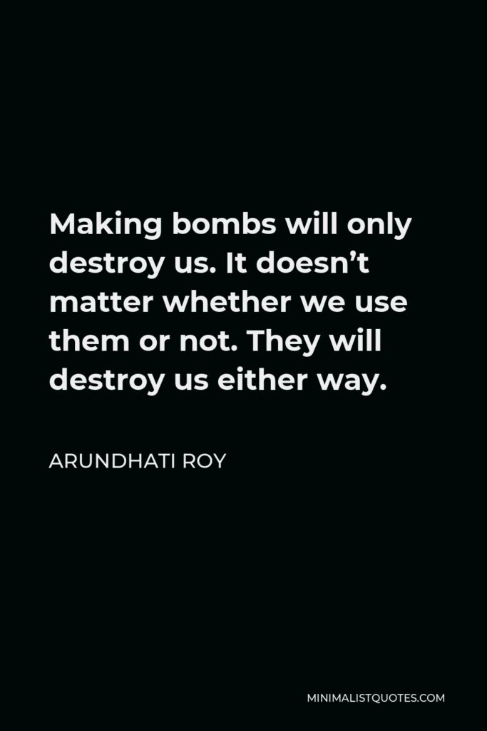 Arundhati Roy Quote - Making bombs will only destroy us. It doesn’t matter whether we use them or not. They will destroy us either way.
