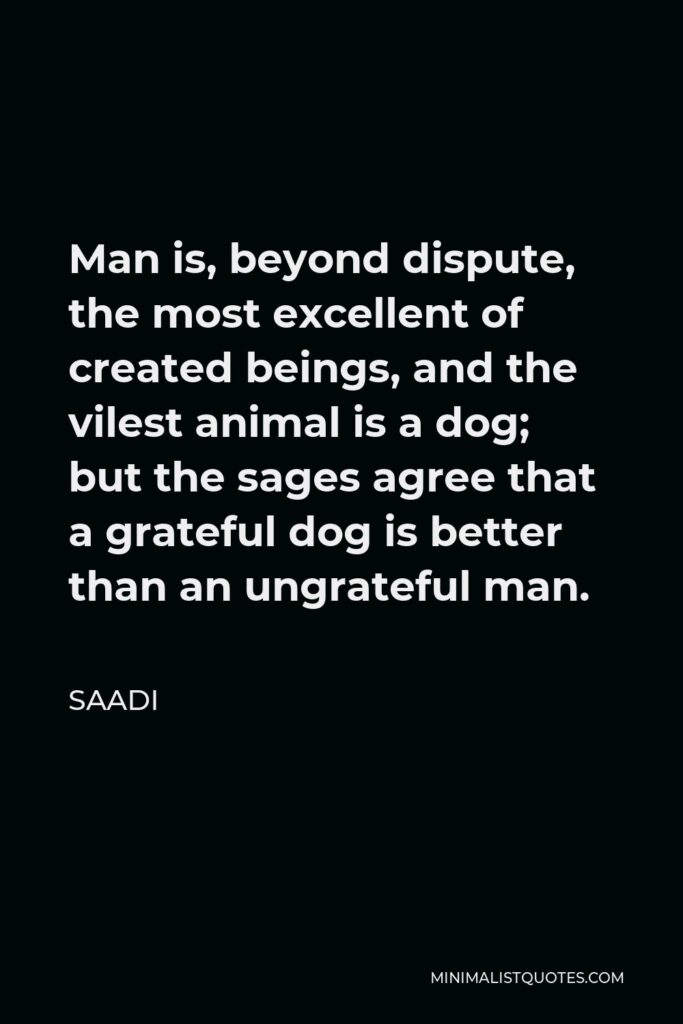 Saadi Quote - Man is, beyond dispute, the most excellent of created beings, and the vilest animal is a dog; but the sages agree that a grateful dog is better than an ungrateful man.
