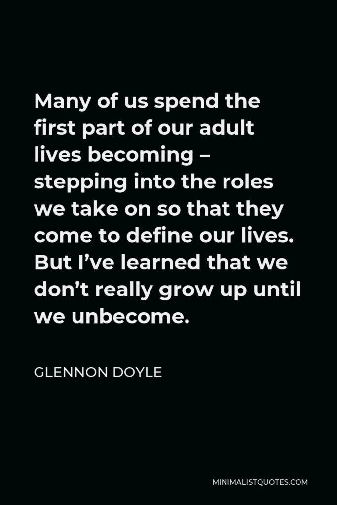 Glennon Doyle Quote - Many of us spend the first part of our adult lives becoming – stepping into the roles we take on so that they come to define our lives. But I’ve learned that we don’t really grow up until we unbecome.