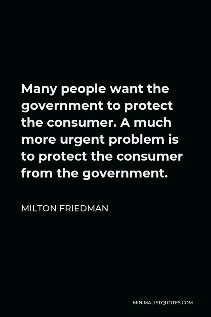Milton Friedman Quote - Many people want the government to protect the consumer. A much more urgent problem is to protect the consumer from the government.