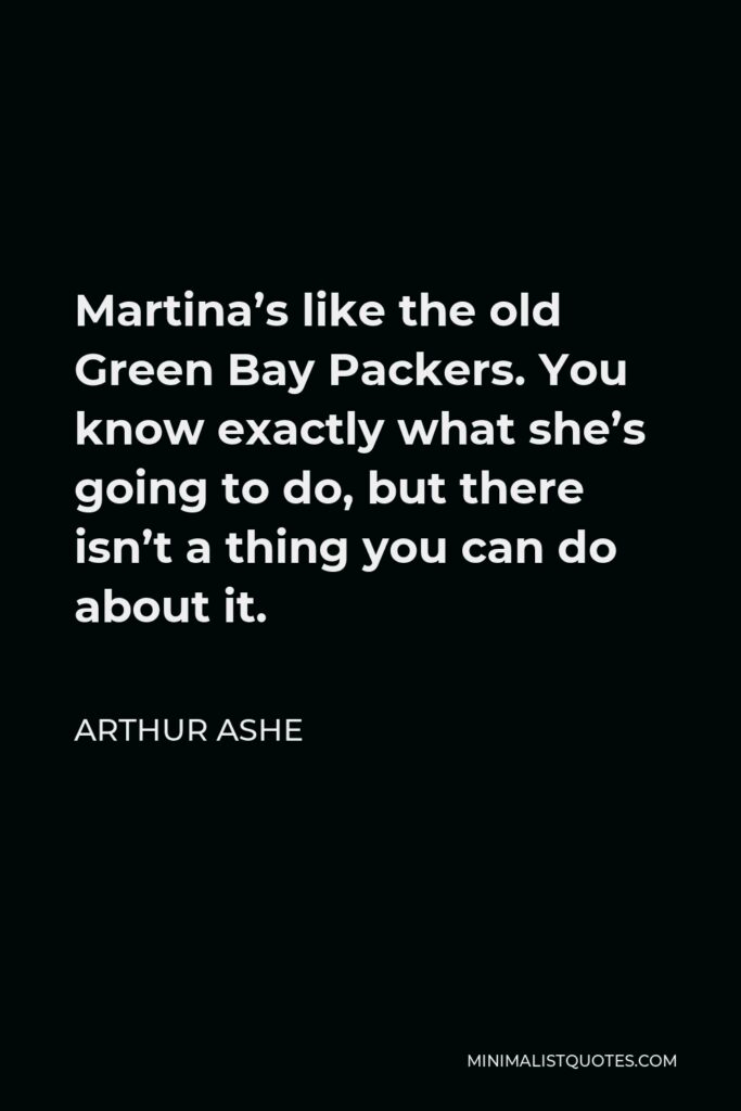 Arthur Ashe Quote - Martina’s like the old Green Bay Packers. You know exactly what she’s going to do, but there isn’t a thing you can do about it.