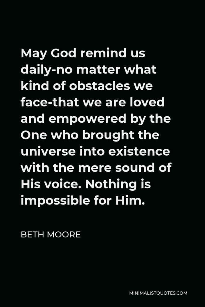 Beth Moore Quote - May God remind us daily-no matter what kind of obstacles we face-that we are loved and empowered by the One who brought the universe into existence with the mere sound of His voice. Nothing is impossible for Him.