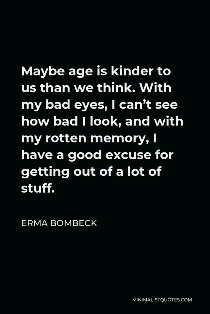 Erma Bombeck Quote - Maybe age is kinder to us than we think. With my bad eyes, I can’t see how bad I look, and with my rotten memory, I have a good excuse for getting out of a lot of stuff.