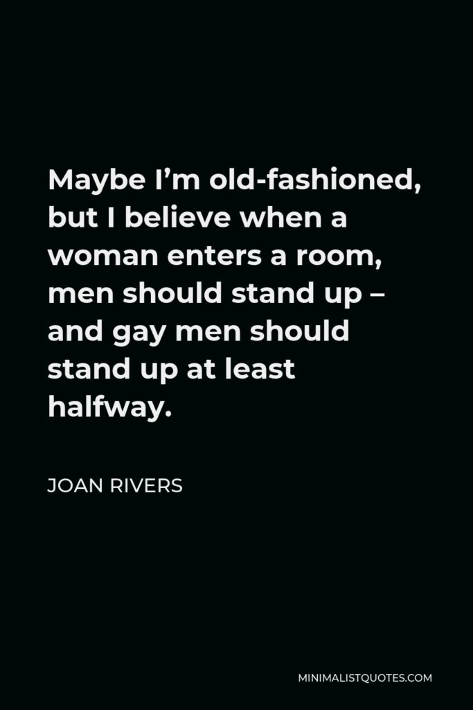 Joan Rivers Quote - Maybe I’m old-fashioned, but I believe when a woman enters a room, men should stand up – and gay men should stand up at least halfway.