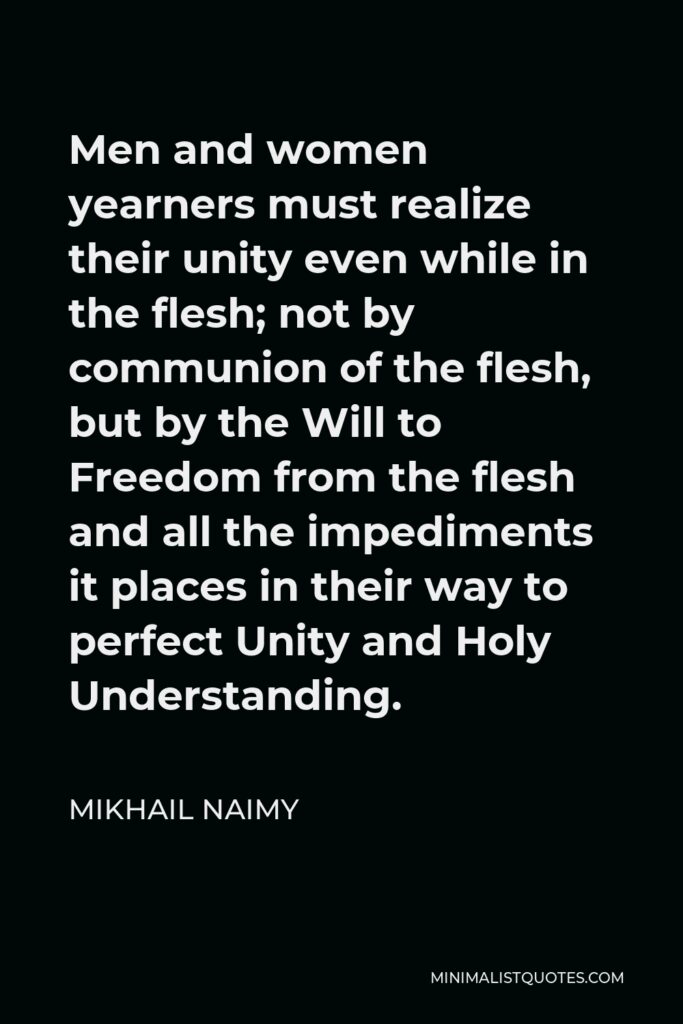 Mikhail Naimy Quote - Men and women yearners must realize their unity even while in the flesh; not by communion of the flesh, but by the Will to Freedom from the flesh and all the impediments it places in their way to perfect Unity and Holy Understanding.