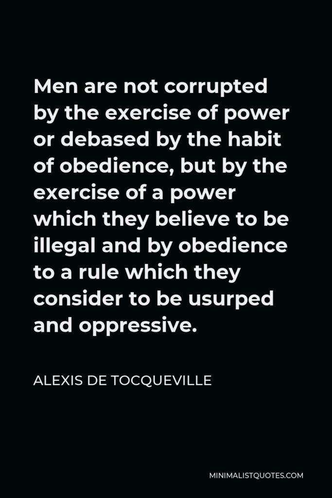 Alexis de Tocqueville Quote - Men are not corrupted by the exercise of power or debased by the habit of obedience, but by the exercise of a power which they believe to be illegal and by obedience to a rule which they consider to be usurped and oppressive.