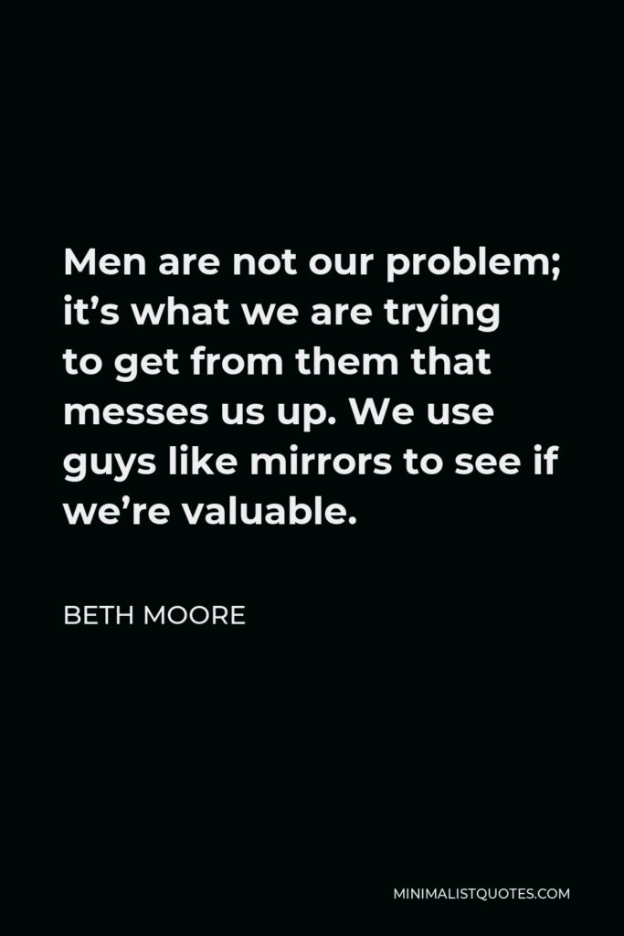 Beth Moore Quote - Men are not our problem; it’s what we are trying to get from them that messes us up. We use guys like mirrors to see if we’re valuable.