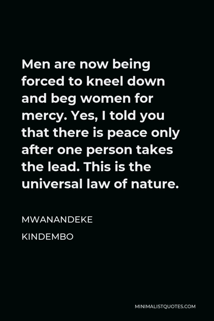 Mwanandeke Kindembo Quote - Men are now being forced to kneel down and beg women for mercy. Yes, I told you that there is peace only after one person takes the lead. This is the universal law of nature.