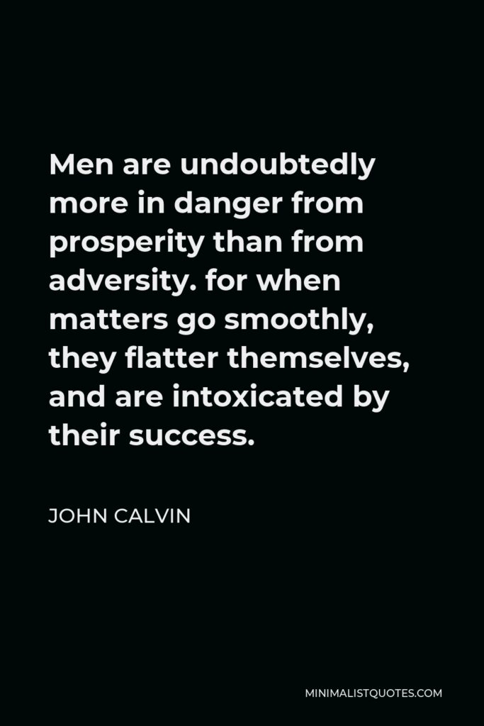 John Calvin Quote - Men are undoubtedly more in danger from prosperity than from adversity. for when matters go smoothly, they flatter themselves, and are intoxicated by their success.