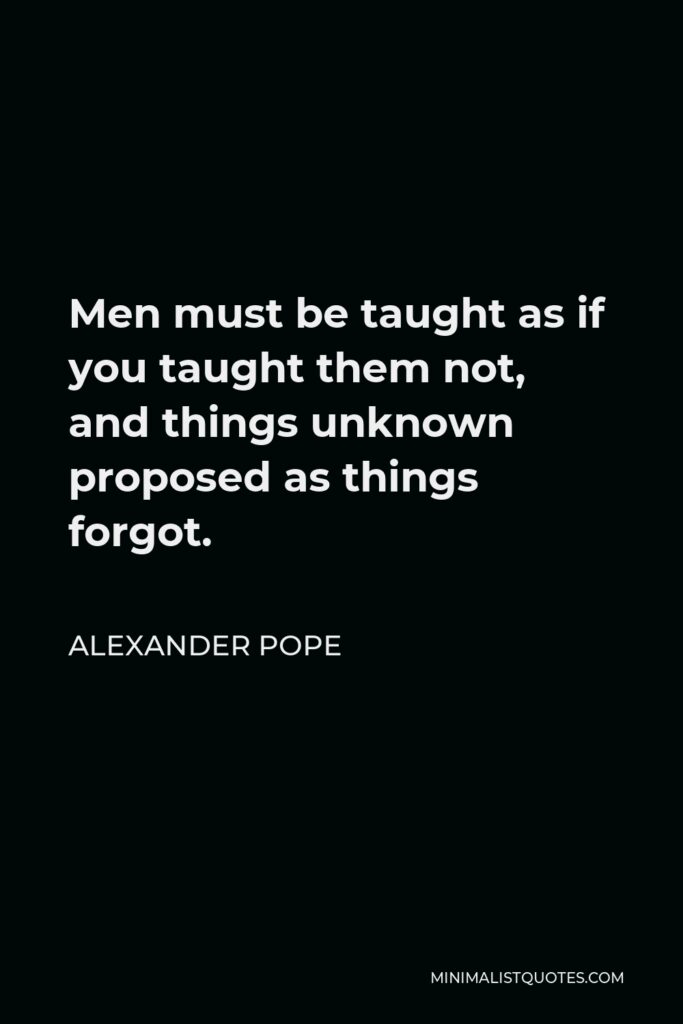 Alexander Pope Quote - Men must be taught as if you taught them not, and things unknown proposed as things forgot.