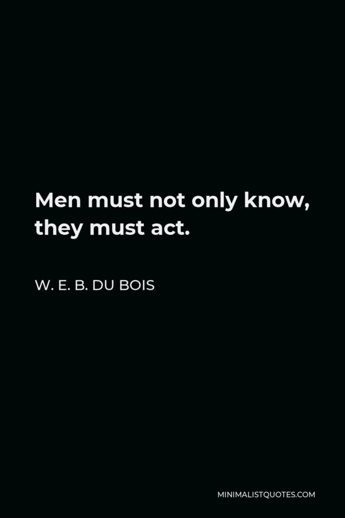 W. E. B. Du Bois Quote - Men must not only know, they must act.