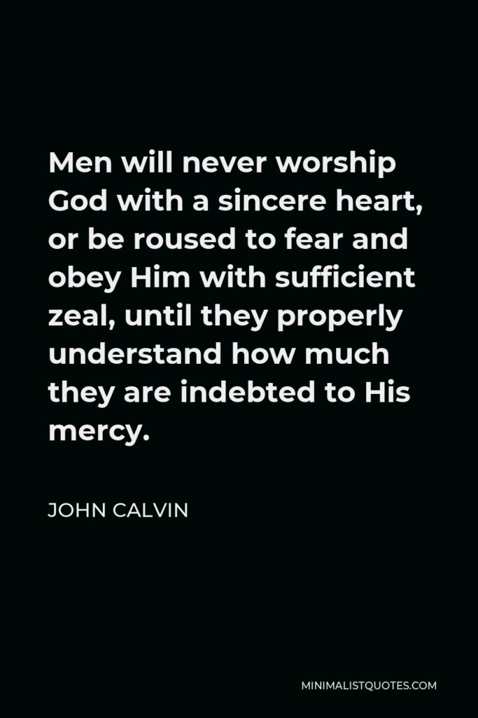 John Calvin Quote - Men will never worship God with a sincere heart, or be roused to fear and obey Him with sufficient zeal, until they properly understand how much they are indebted to His mercy.