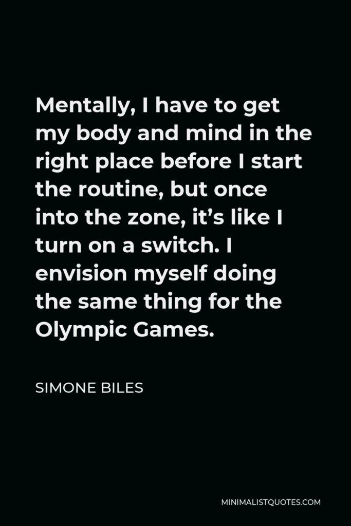 Simone Biles Quote - Mentally, I have to get my body and mind in the right place before I start the routine, but once into the zone, it’s like I turn on a switch. I envision myself doing the same thing for the Olympic Games.