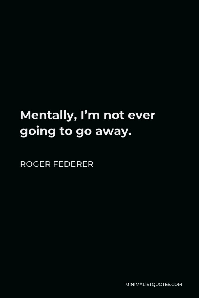 Roger Federer Quote - Mentally, I’m not ever going to go away.