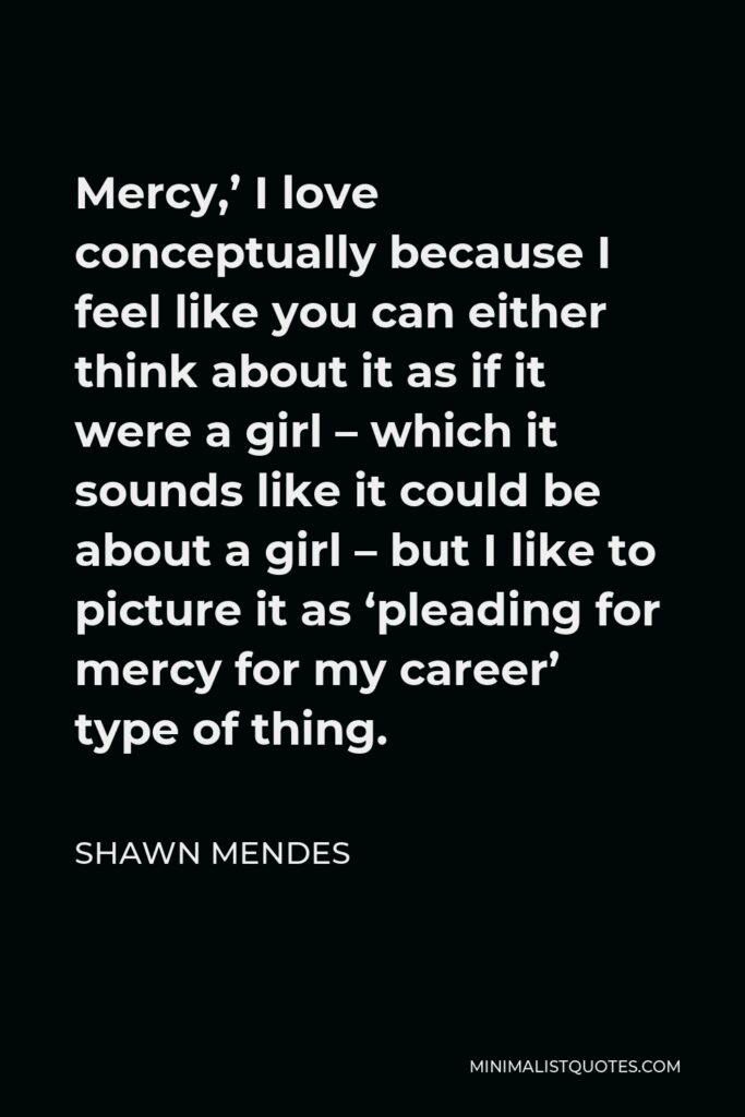 Shawn Mendes Quote - Mercy,’ I love conceptually because I feel like you can either think about it as if it were a girl – which it sounds like it could be about a girl – but I like to picture it as ‘pleading for mercy for my career’ type of thing.