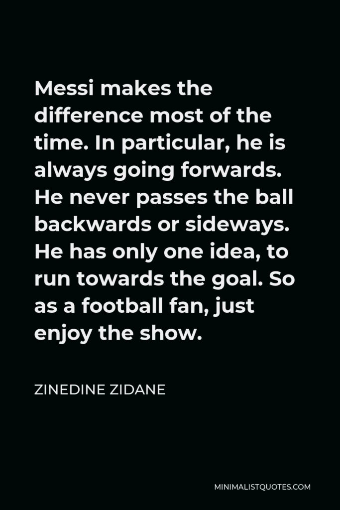 Zinedine Zidane Quote - Messi makes the difference most of the time. In particular, he is always going forwards. He never passes the ball backwards or sideways. He has only one idea, to run towards the goal. So as a football fan, just enjoy the show.