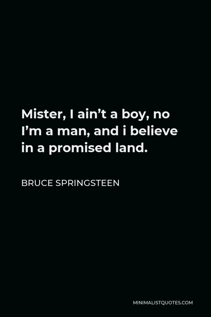 Bruce Springsteen Quote - Mister, I ain’t a boy, no I’m a man, and i believe in a promised land.