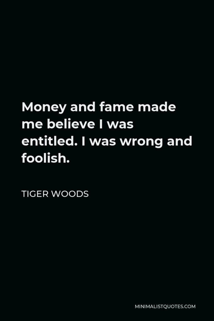 Tiger Woods Quote - Money and fame made me believe I was entitled. I was wrong and foolish.