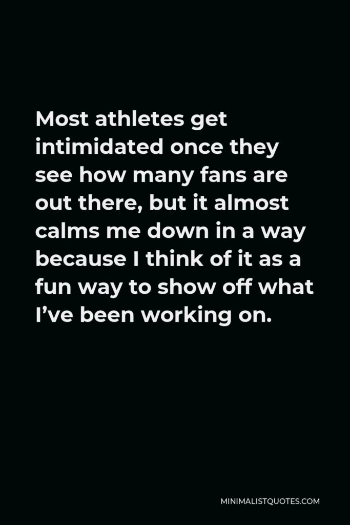 Simone Biles Quote - Most athletes get intimidated once they see how many fans are out there, but it almost calms me down in a way because I think of it as a fun way to show off what I’ve been working on.