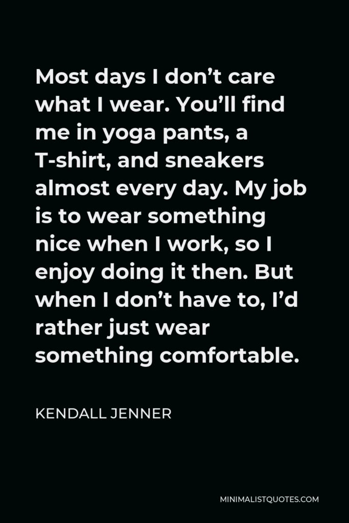 Kendall Jenner Quote - Most days I don’t care what I wear. You’ll find me in yoga pants, a T-shirt, and sneakers almost every day. My job is to wear something nice when I work, so I enjoy doing it then. But when I don’t have to, I’d rather just wear something comfortable.