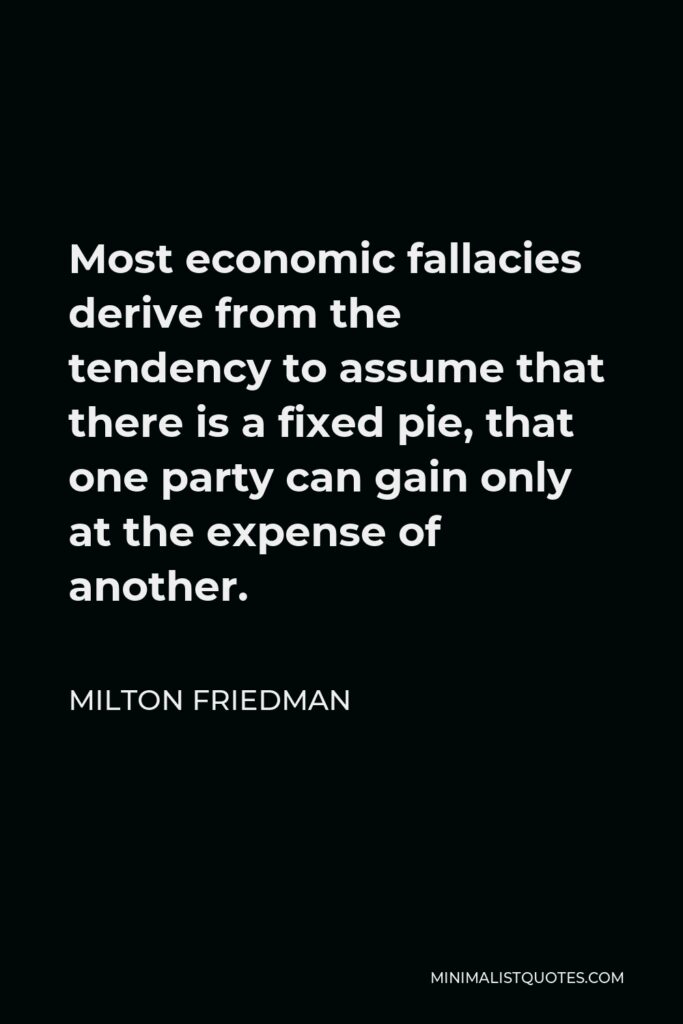 Milton Friedman Quote - Most economic fallacies derive from the tendency to assume that there is a fixed pie, that one party can gain only at the expense of another.