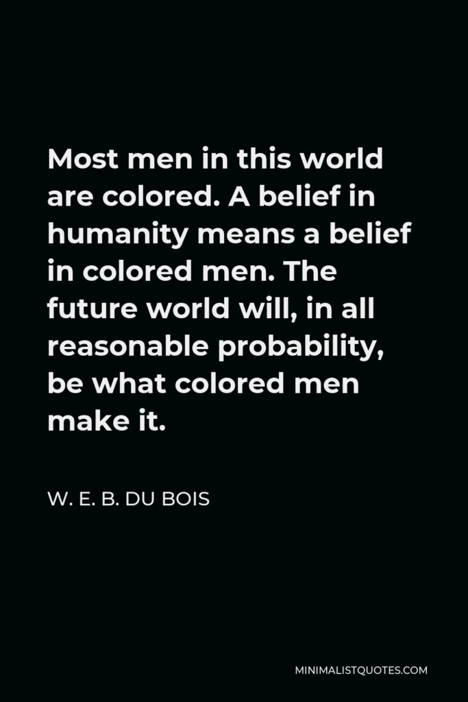 W. E. B. Du Bois Quote - Most men in this world are colored. A belief in humanity means a belief in colored men. The future world will, in all reasonable probability, be what colored men make it.