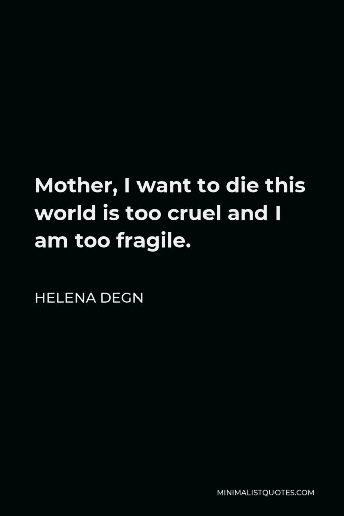 Helena Degn Quote - Mother, I want to die this world is too cruel and I am too fragile.