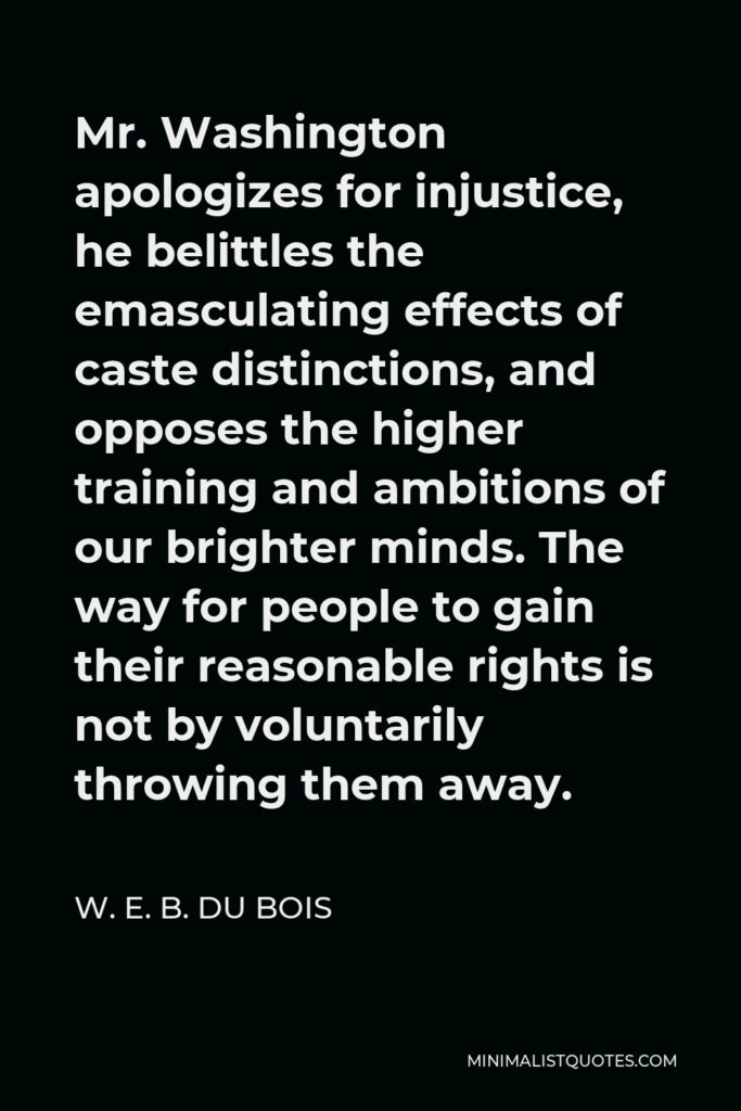 W. E. B. Du Bois Quote - Mr. Washington apologizes for injustice, he belittles the emasculating effects of caste distinctions, and opposes the higher training and ambitions of our brighter minds. The way for people to gain their reasonable rights is not by voluntarily throwing them away.