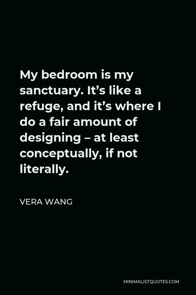 Vera Wang Quote - My bedroom is my sanctuary. It’s like a refuge, and it’s where I do a fair amount of designing – at least conceptually, if not literally.