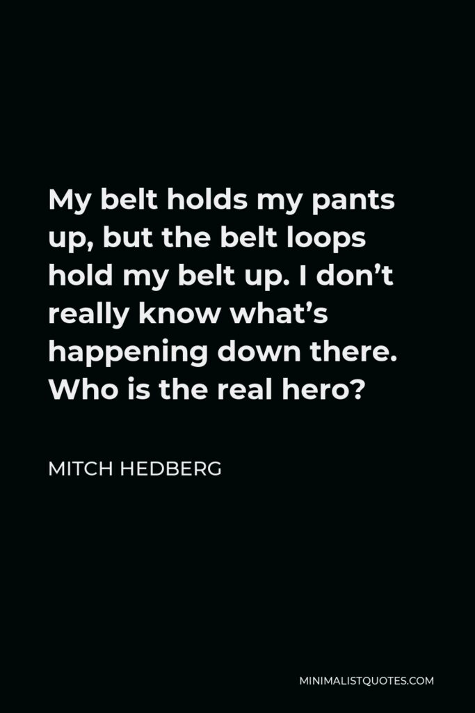 Mitch Hedberg Quote - My belt holds my pants up, but the belt loops hold my belt up. I don’t really know what’s happening down there. Who is the real hero?