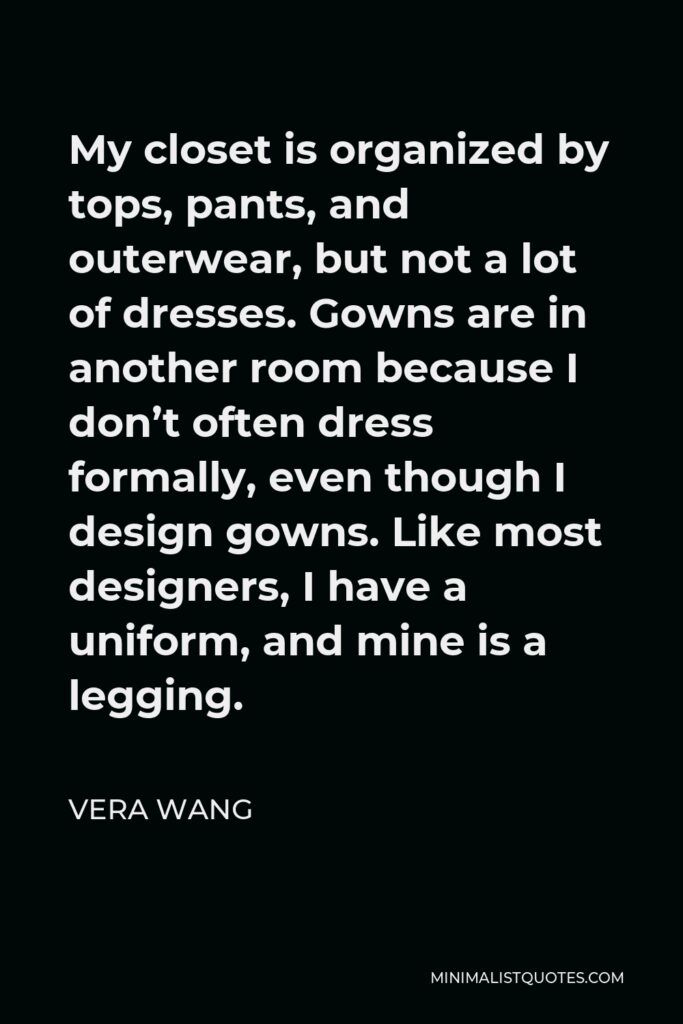 Vera Wang Quote - My closet is organized by tops, pants, and outerwear, but not a lot of dresses. Gowns are in another room because I don’t often dress formally, even though I design gowns. Like most designers, I have a uniform, and mine is a legging.