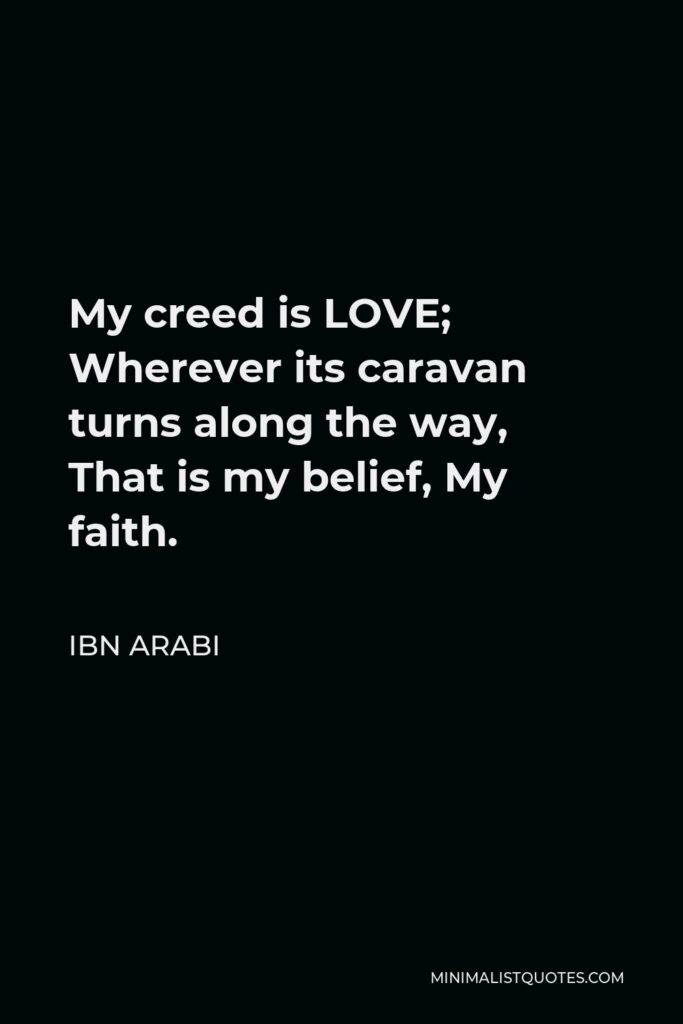 Ibn Arabi Quote - My creed is LOVE; Wherever its caravan turns along the way, That is my belief, My faith.