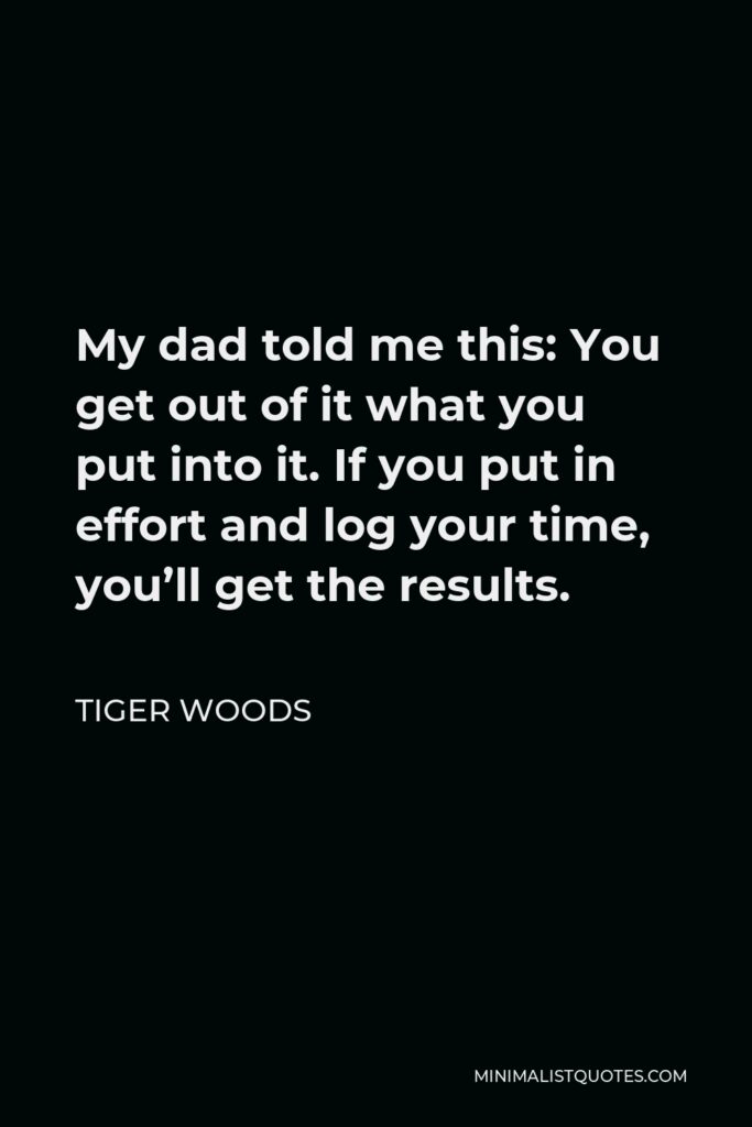 Tiger Woods Quote - My dad told me this: You get out of it what you put into it. If you put in effort and log your time, you’ll get the results.