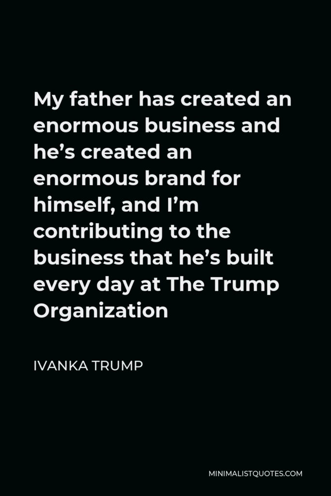 Ivanka Trump Quote - My father has created an enormous business and he’s created an enormous brand for himself, and I’m contributing to the business that he’s built every day at The Trump Organization