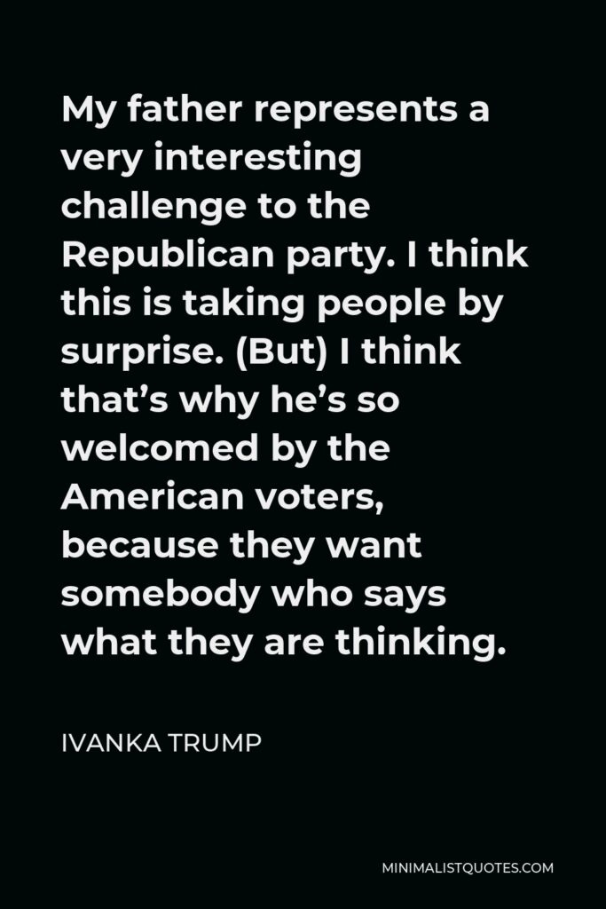 Ivanka Trump Quote - My father represents a very interesting challenge to the Republican party. I think this is taking people by surprise. (But) I think that’s why he’s so welcomed by the American voters, because they want somebody who says what they are thinking.