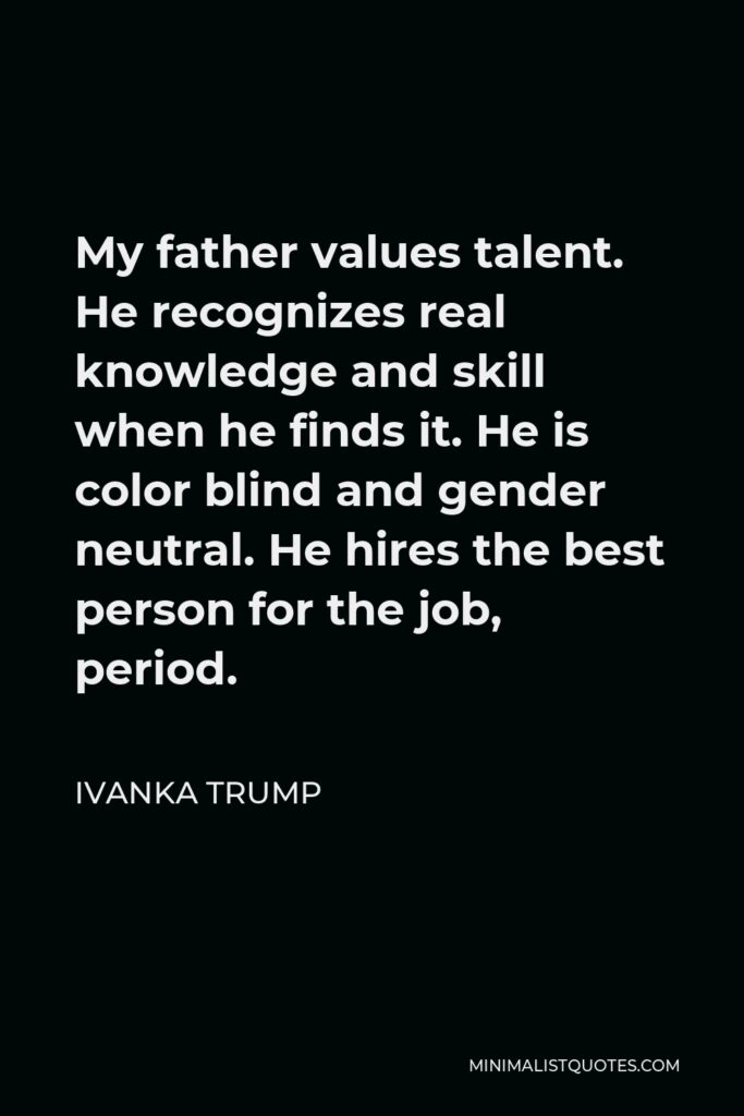 Ivanka Trump Quote - My father values talent. He recognizes real knowledge and skill when he finds it. He is color blind and gender neutral. He hires the best person for the job, period.