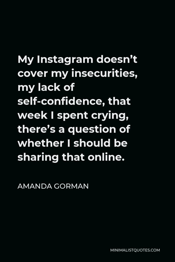 Amanda Gorman Quote - My Instagram doesn’t cover my insecurities, my lack of self-confidence, that week I spent crying, there’s a question of whether I should be sharing that online.