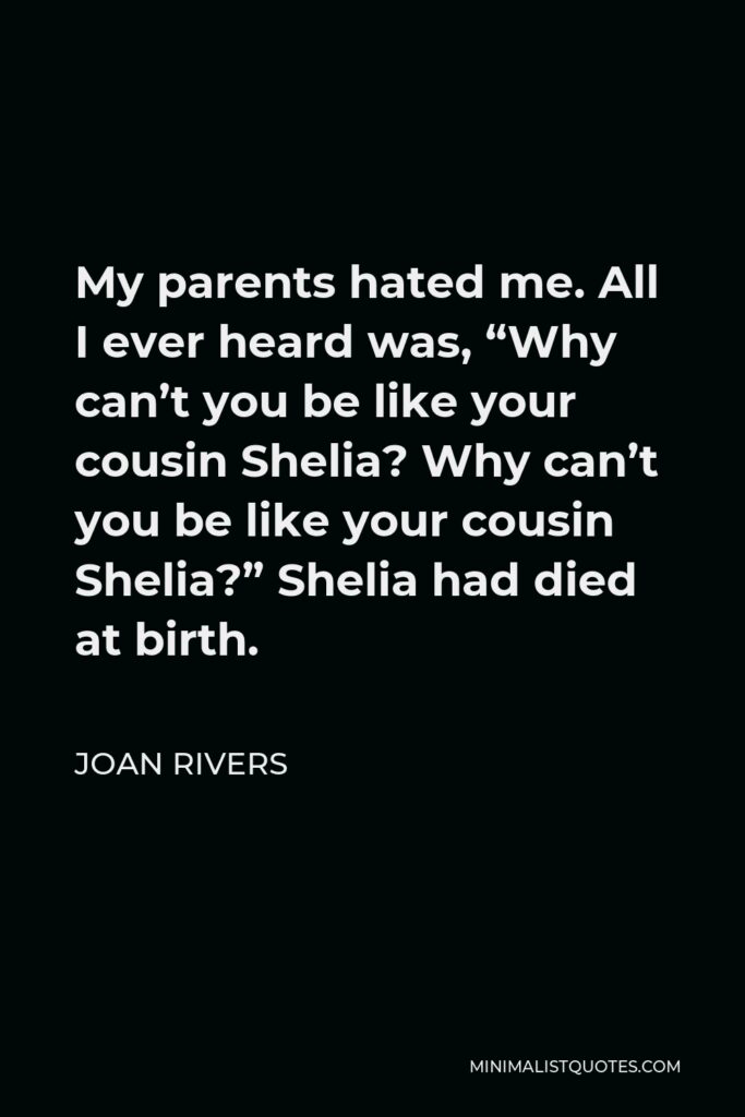 Joan Rivers Quote - My parents hated me. All I ever heard was, “Why can’t you be like your cousin Shelia? Why can’t you be like your cousin Shelia?” Shelia had died at birth.