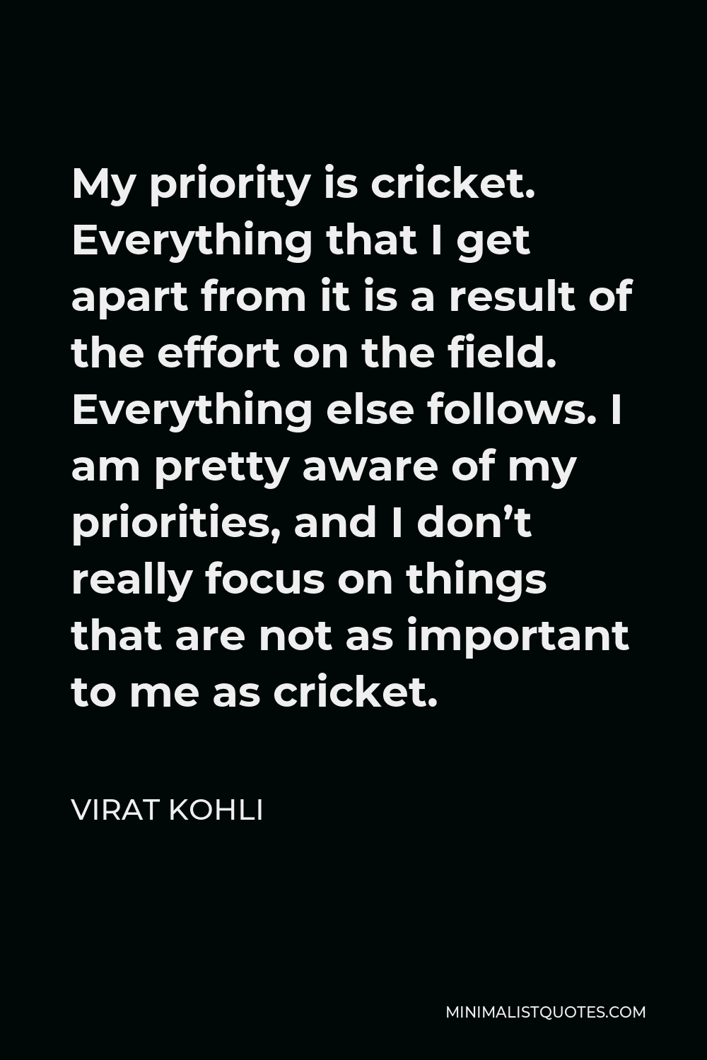 Virat Kohli Quote - My priority is cricket. Everything that I get apart from it is a result of the effort on the field. Everything else follows. I am pretty aware of my priorities, and I don’t really focus on things that are not as important to me as cricket.