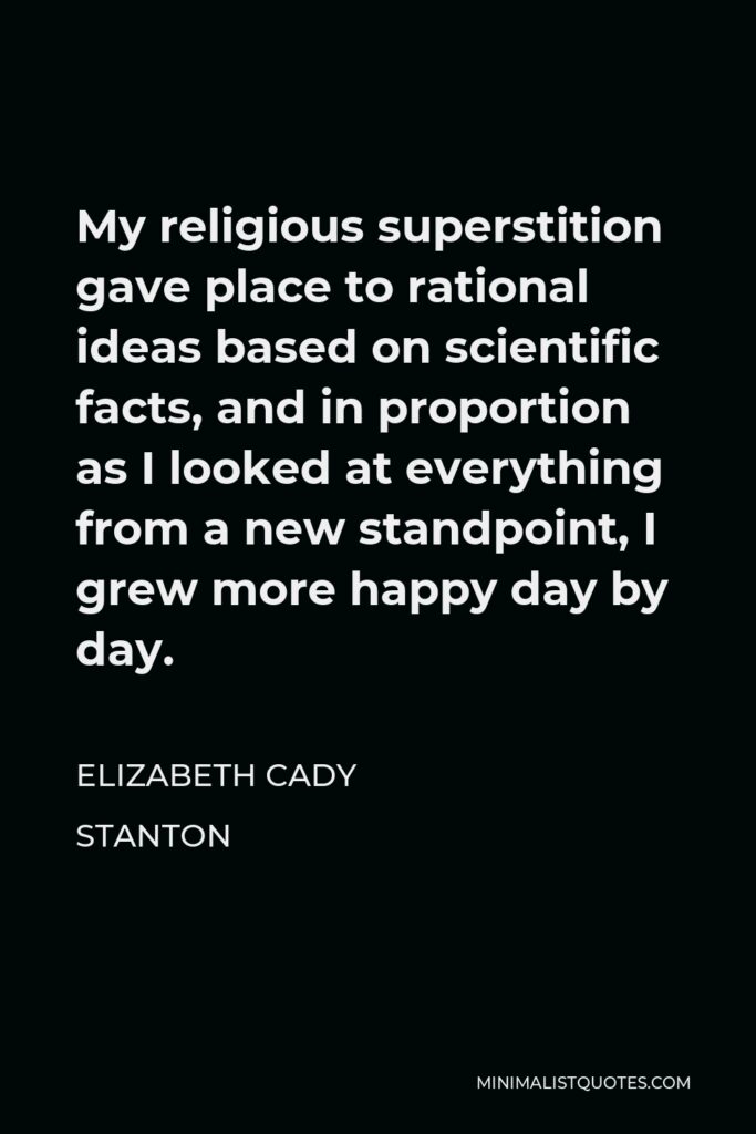 Elizabeth Cady Stanton Quote - My religious superstition gave place to rational ideas based on scientific facts, and in proportion as I looked at everything from a new standpoint, I grew more happy day by day.