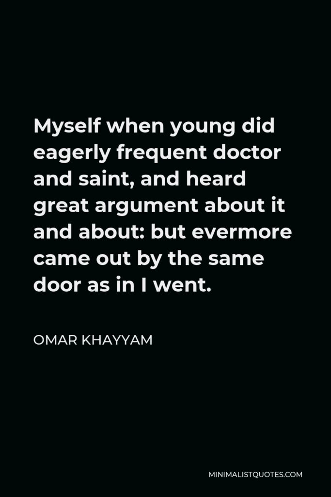 Omar Khayyam Quote - Myself when young did eagerly frequent doctor and saint, and heard great argument about it and about: but evermore came out by the same door as in I went.