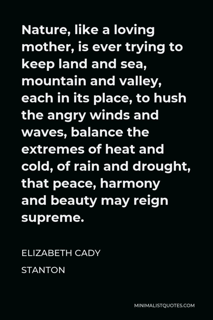 Elizabeth Cady Stanton Quote - Nature, like a loving mother, is ever trying to keep land and sea, mountain and valley, each in its place, to hush the angry winds and waves, balance the extremes of heat and cold, of rain and drought, that peace, harmony and beauty may reign supreme.