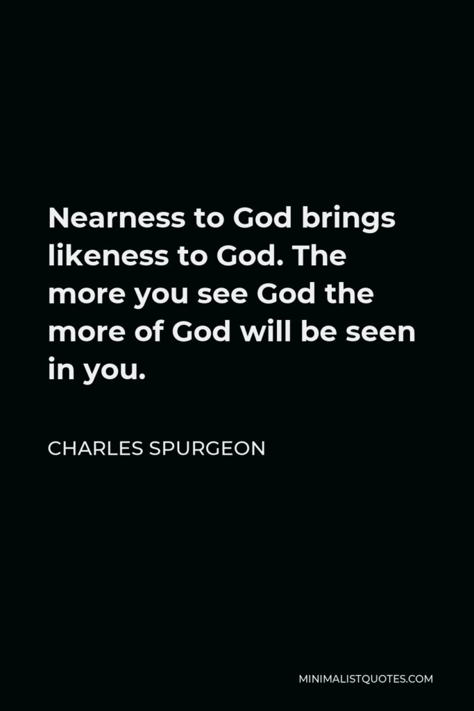 Charles Spurgeon Quote - Nearness to God brings likeness to God. The more you see God the more of God will be seen in you.