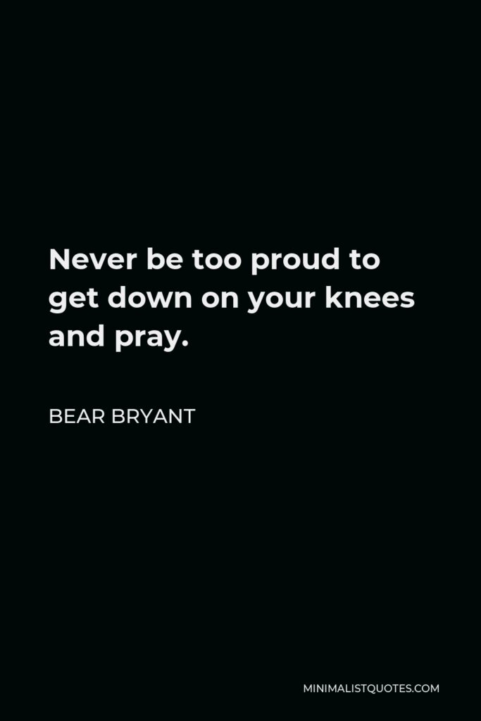 Bear Bryant Quote - Never be too proud to get down on your knees and pray.