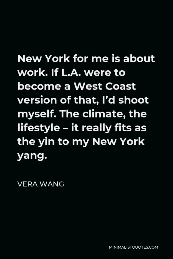 Vera Wang Quote - New York for me is about work. If L.A. were to become a West Coast version of that, I’d shoot myself. The climate, the lifestyle – it really fits as the yin to my New York yang.