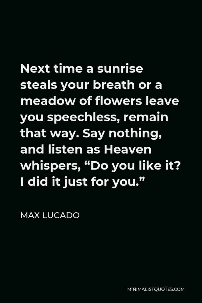 Max Lucado Quote - Next time a sunrise steals your breath or a meadow of flowers leave you speechless, remain that way. Say nothing, and listen as Heaven whispers, “Do you like it? I did it just for you.”
