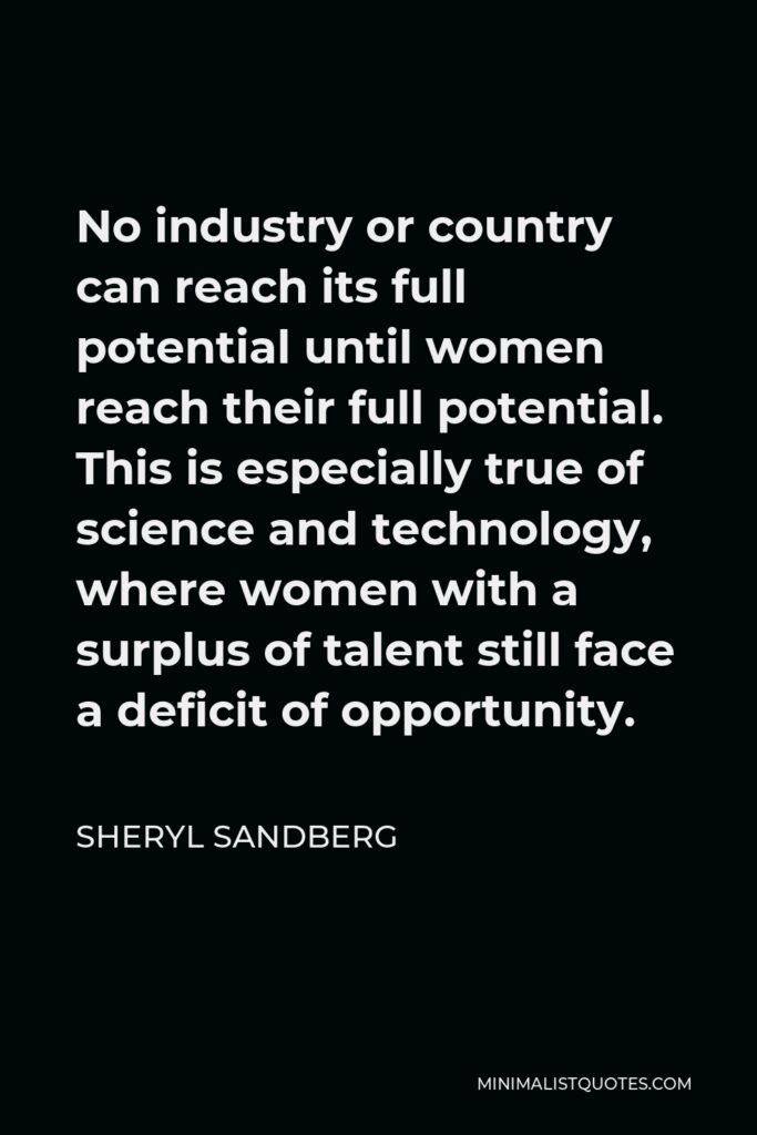 Sheryl Sandberg Quote - No industry or country can reach its full potential until women reach their full potential. This is especially true of science and technology, where women with a surplus of talent still face a deficit of opportunity.