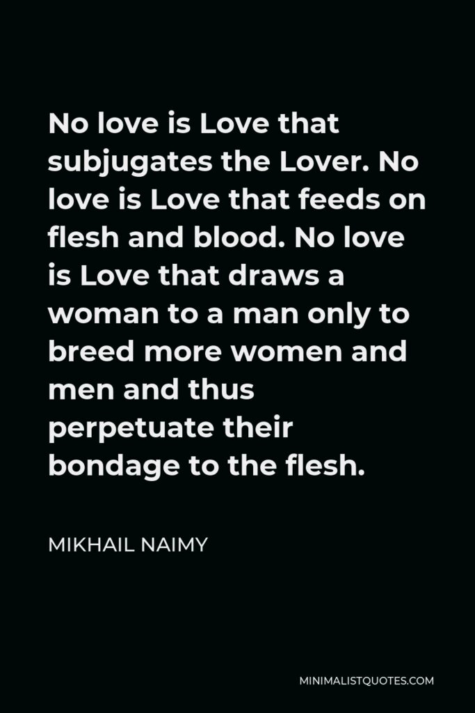 Mikhail Naimy Quote - No love is Love that subjugates the Lover. No love is Love that feeds on flesh and blood. No love is Love that draws a woman to a man only to breed more women and men and thus perpetuate their bondage to the flesh.