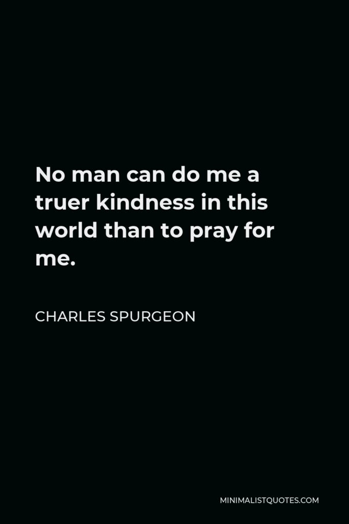 Charles Spurgeon Quote - No man can do me a truer kindness in this world than to pray for me.