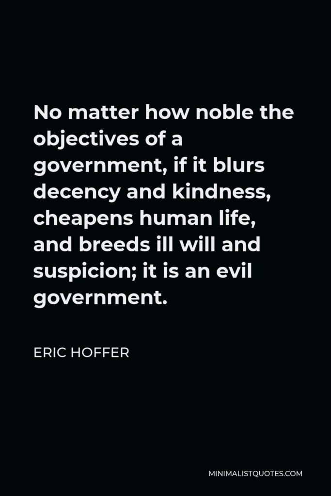 Eric Hoffer Quote - No matter how noble the objectives of a government, if it blurs decency and kindness, cheapens human life, and breeds ill will and suspicion; it is an evil government.